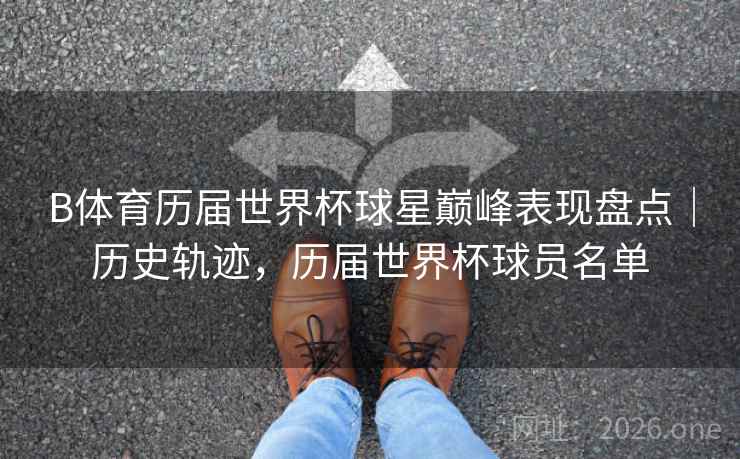 B体育历届世界杯球星巅峰表现盘点｜历史轨迹，历届世界杯球员名单