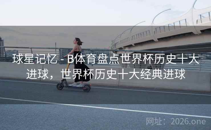 球星记忆 - B体育盘点世界杯历史十大进球，世界杯历史十大经典进球