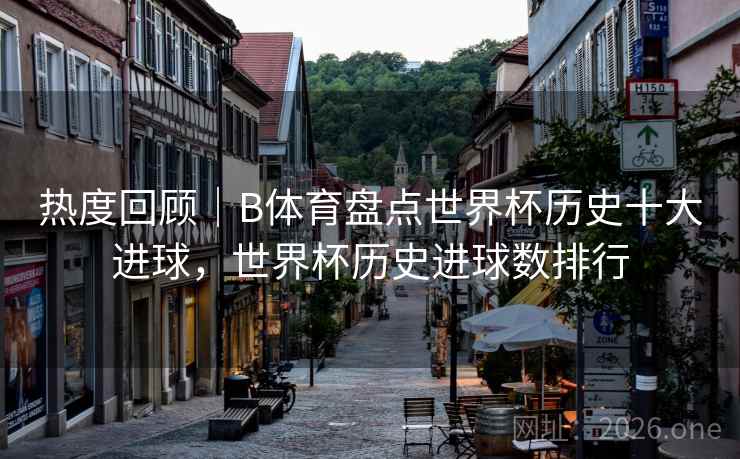 热度回顾｜B体育盘点世界杯历史十大进球，世界杯历史进球数排行